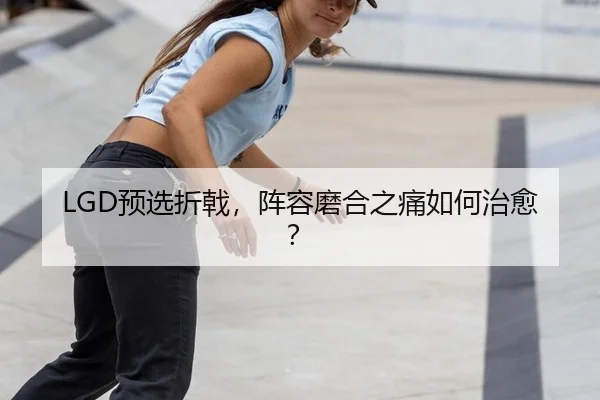 LGD预选折戟，阵容磨合之痛如何治愈？
